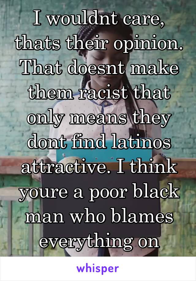 I wouldnt care, thats their opinion. That doesnt make them racist that only means they dont find latinos attractive. I think youre a poor black man who blames everything on racism.