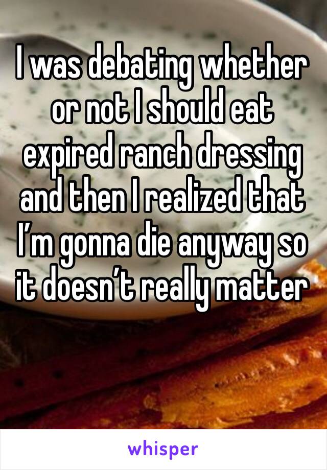 I was debating whether or not I should eat expired ranch dressing and then I realized that I’m gonna die anyway so it doesn’t really matter 