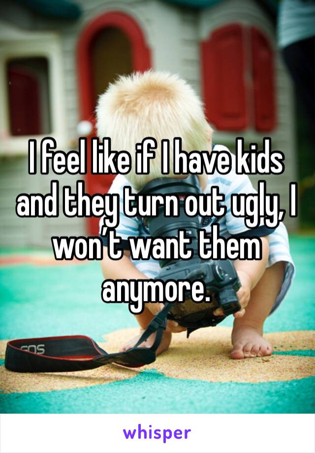 I feel like if I have kids and they turn out ugly, I won’t want them anymore.