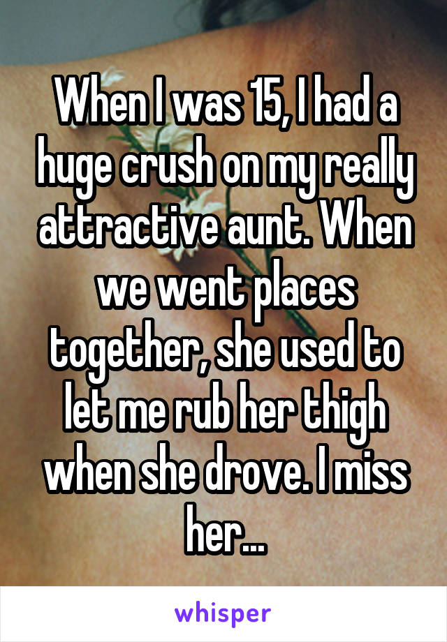 When I was 15, I had a huge crush on my really attractive aunt. When we went places together, she used to let me rub her thigh when she drove. I miss her...