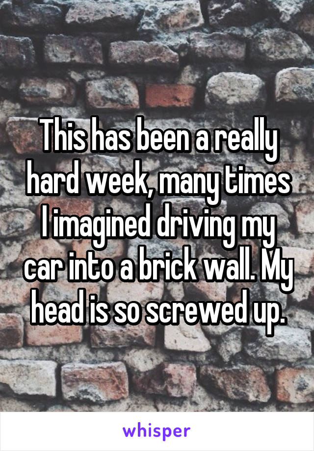 This has been a really hard week, many times I imagined driving my car into a brick wall. My head is so screwed up.