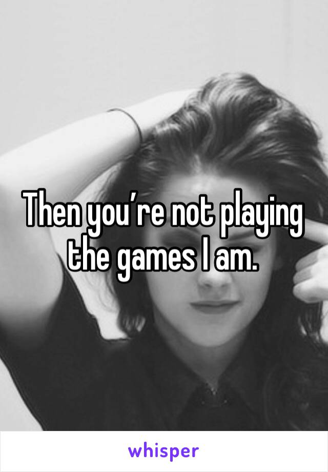 Then you’re not playing the games I am.