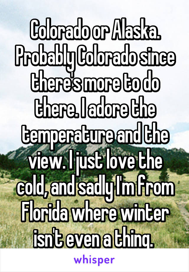 Colorado or Alaska. Probably Colorado since there's more to do there. I adore the temperature and the view. I just love the cold, and sadly I'm from Florida where winter isn't even a thing. 