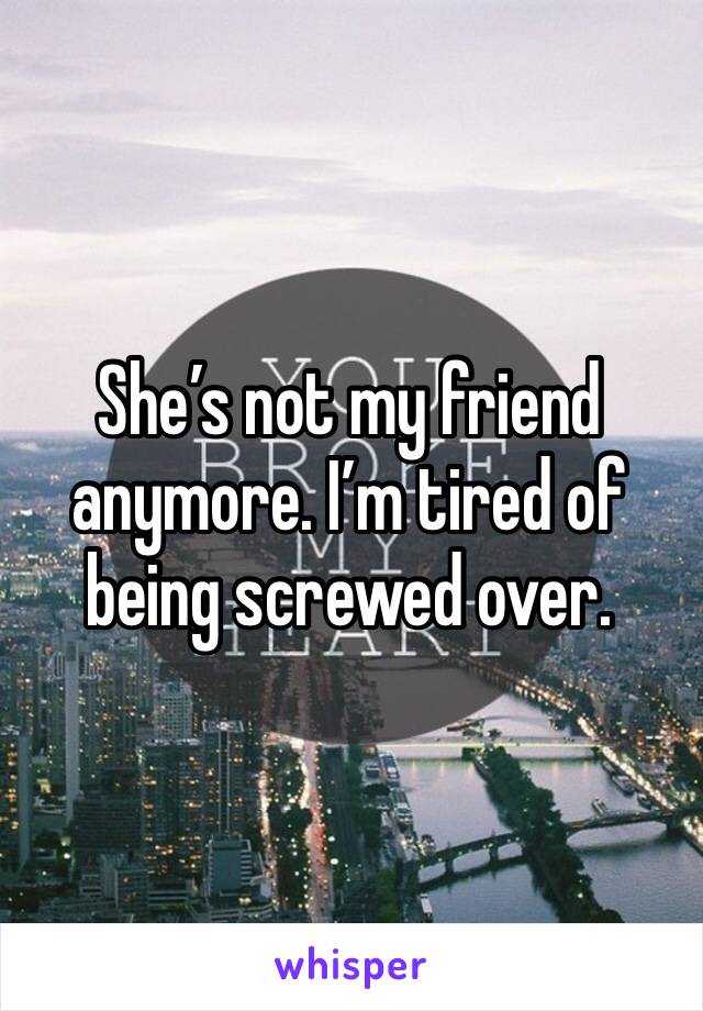 She’s not my friend anymore. I’m tired of being screwed over.