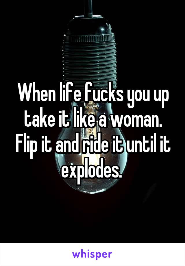 When life fucks you up take it like a woman. Flip it and ride it until it explodes. 