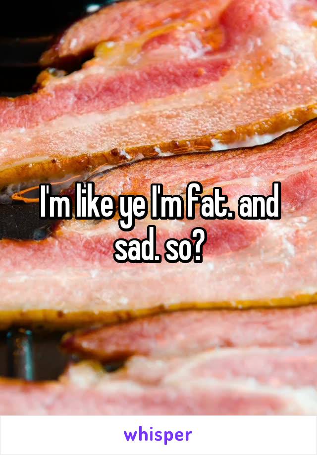 I'm like ye I'm fat. and sad. so?