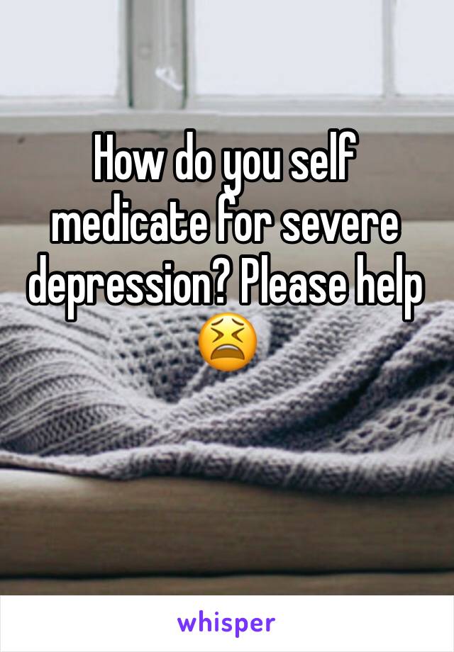 How do you self medicate for severe depression? Please help 😫
