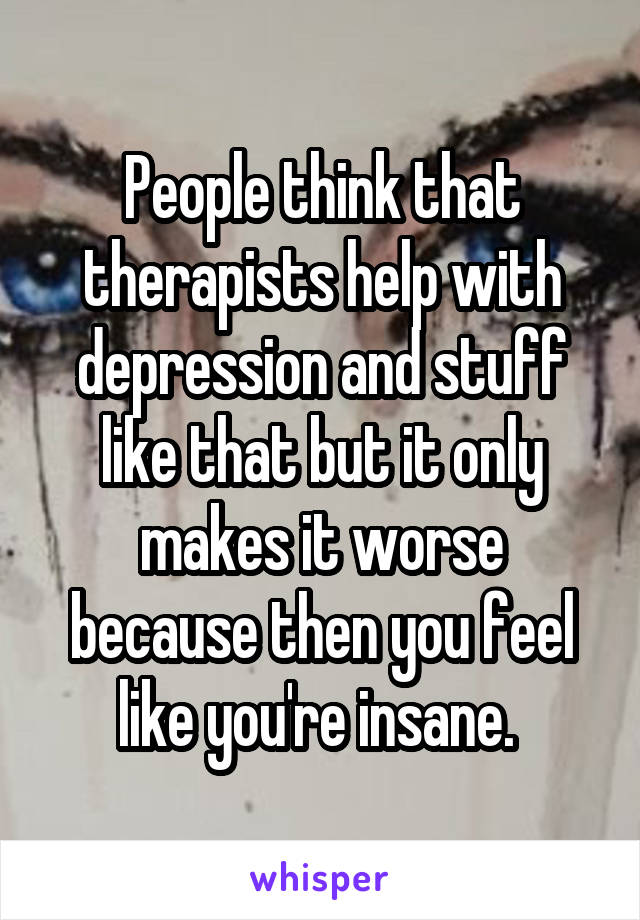 People think that therapists help with depression and stuff like that but it only makes it worse because then you feel like you're insane. 