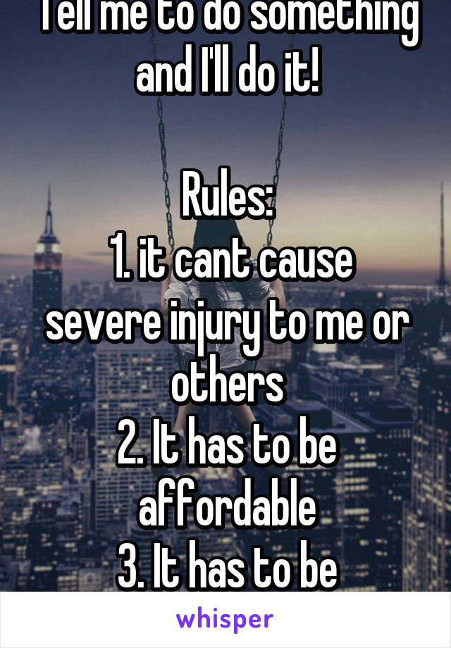 Tell me to do something and I'll do it!

Rules:
 1. it cant cause severe injury to me or others
2. It has to be affordable
3. It has to be physically possible