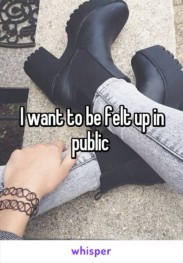 I want to be felt up in public 