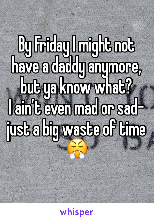 By Friday I might not have a daddy anymore, but ya know what? 
I ain’t even mad or sad- just a big waste of time 
😤