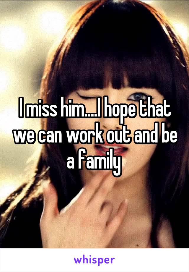 I miss him....I hope that we can work out and be a family 