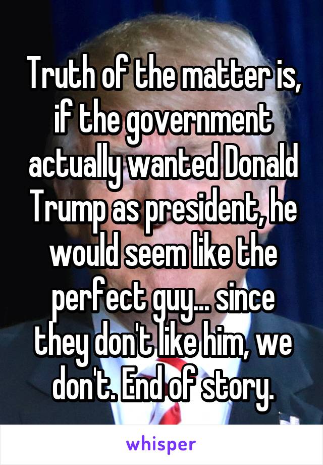 Truth of the matter is, if the government actually wanted Donald Trump as president, he would seem like the perfect guy... since they don't like him, we don't. End of story.