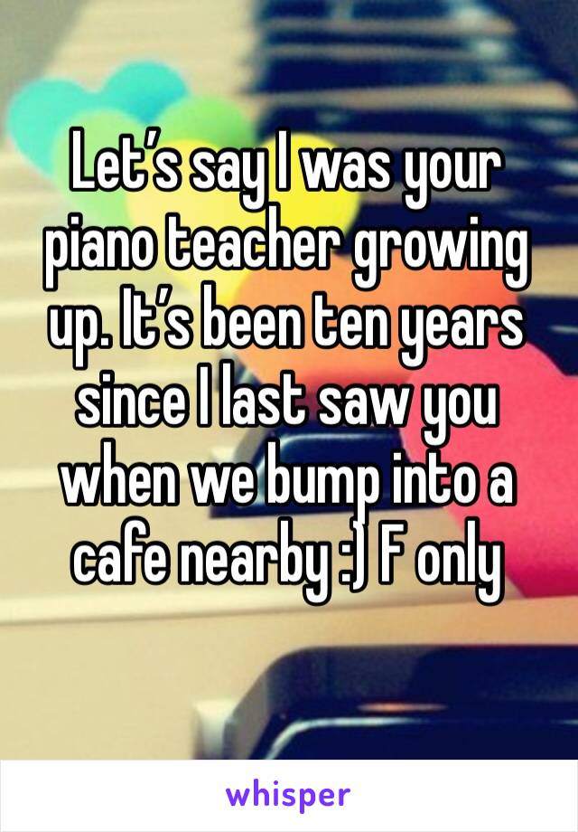 Let’s say I was your piano teacher growing up. It’s been ten years since I last saw you when we bump into a cafe nearby :) F only  