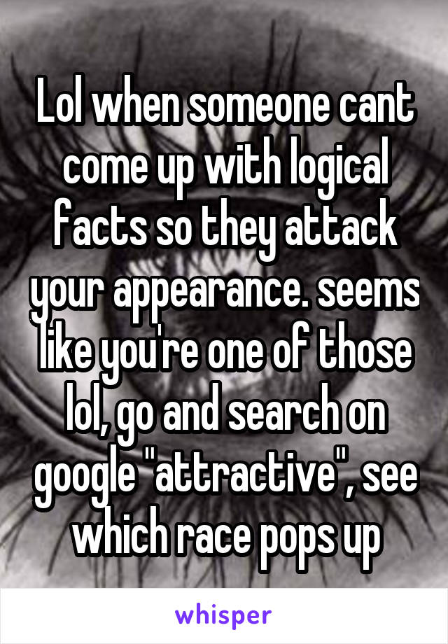 Lol when someone cant come up with logical facts so they attack your appearance. seems like you're one of those lol, go and search on google "attractive", see which race pops up