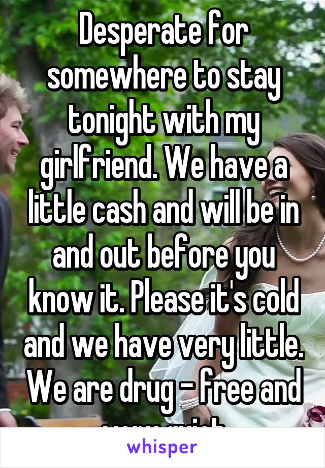 Desperate for somewhere to stay tonight with my girlfriend. We have a little cash and will be in and out before you know it. Please it's cold and we have very little. We are drug - free and very quiet