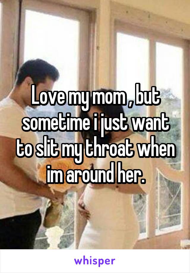 Love my mom , but sometime i just want to slit my throat when im around her.