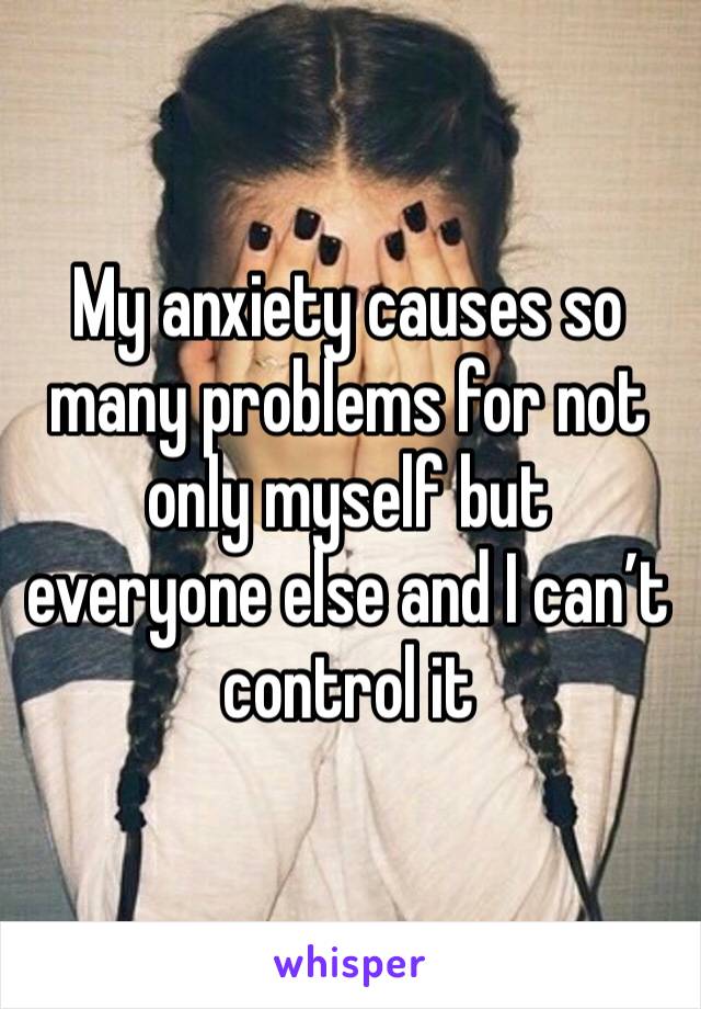 My anxiety causes so many problems for not only myself but everyone else and I can’t control it 