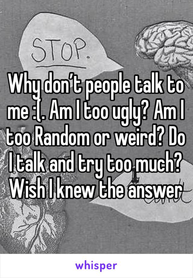Why don’t people talk to me :(. Am I too ugly? Am I too Random or weird? Do I talk and try too much? Wish I knew the answer 