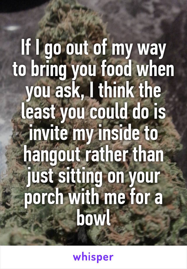 If I go out of my way to bring you food when you ask, I think the least you could do is invite my inside to hangout rather than just sitting on your porch with me for a bowl