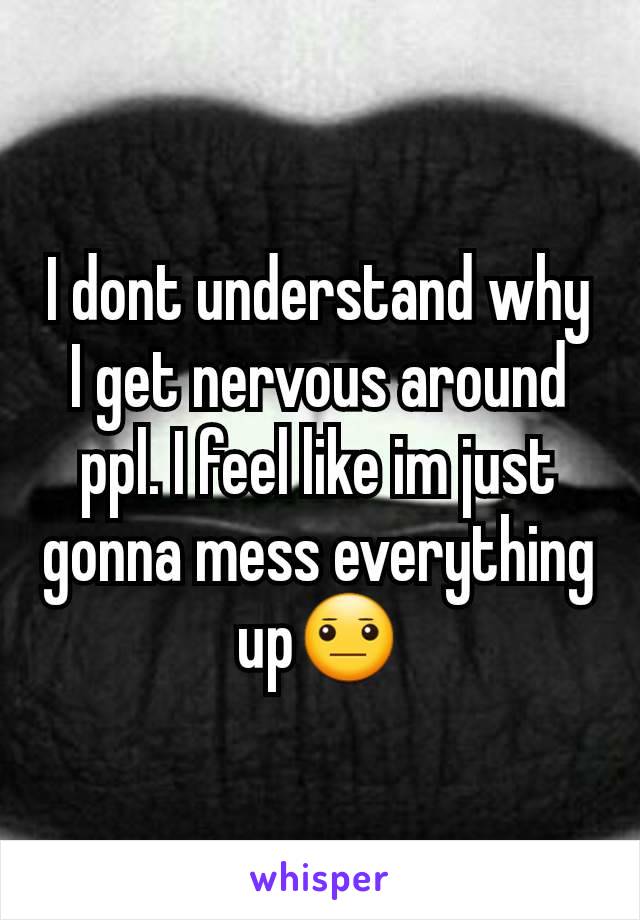 I dont understand why I get nervous around ppl. I feel like im just gonna mess everything up😐