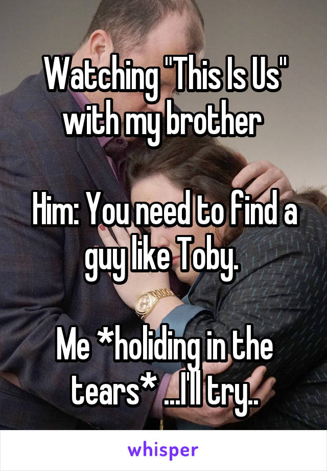 Watching "This Is Us" with my brother 

Him: You need to find a guy like Toby. 

Me *holiding in the tears* ...I'll try..