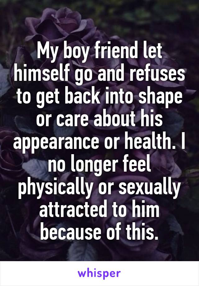 My boy friend let himself go and refuses to get back into shape or care about his appearance or health. I no longer feel physically or sexually attracted to him because of this.