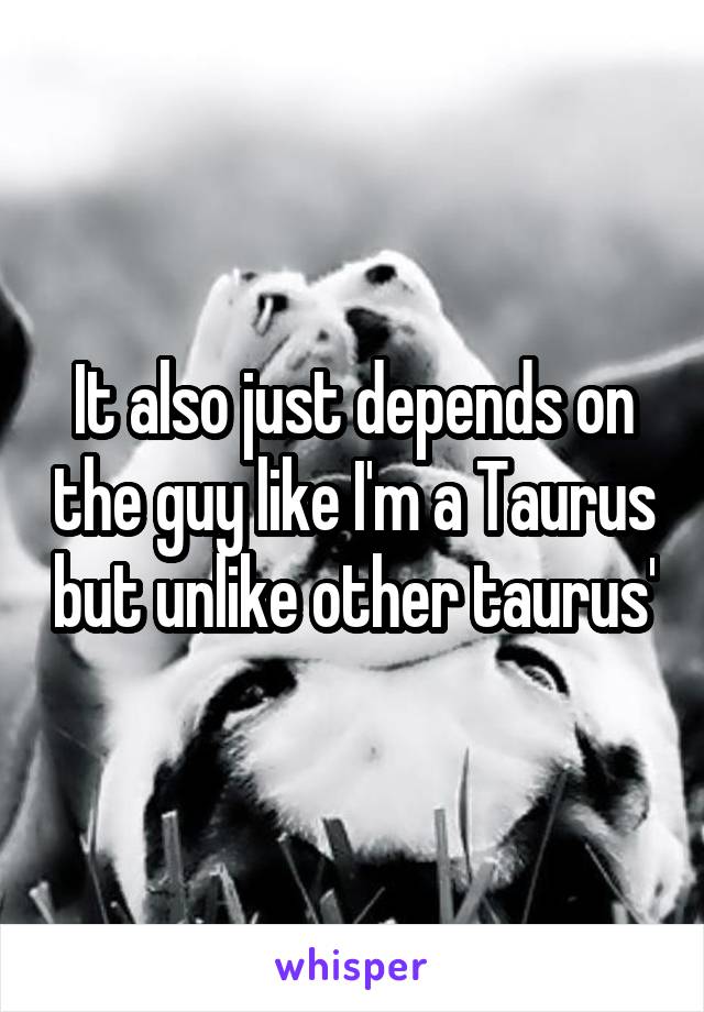 It also just depends on the guy like I'm a Taurus but unlike other taurus'