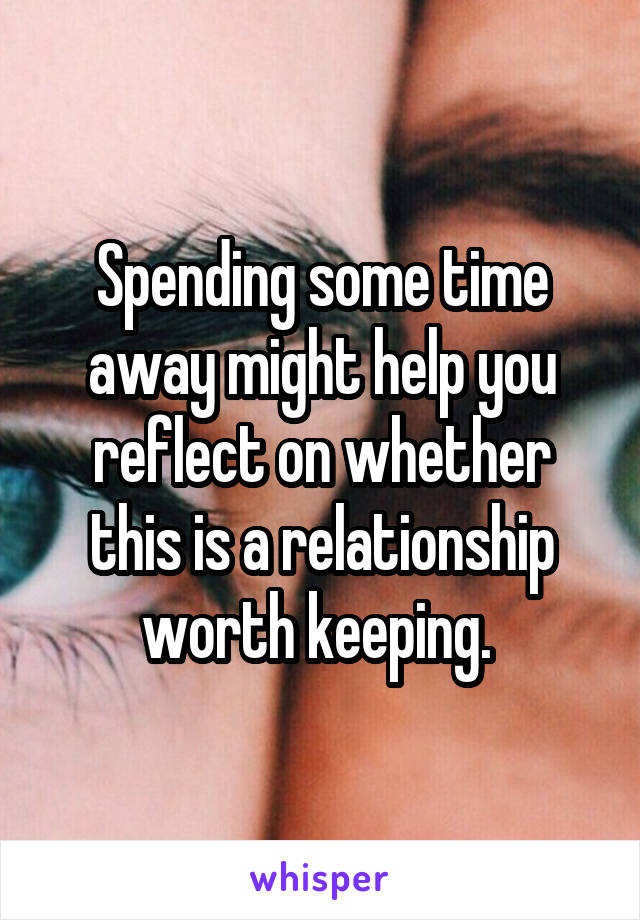 Spending some time away might help you reflect on whether this is a relationship worth keeping. 