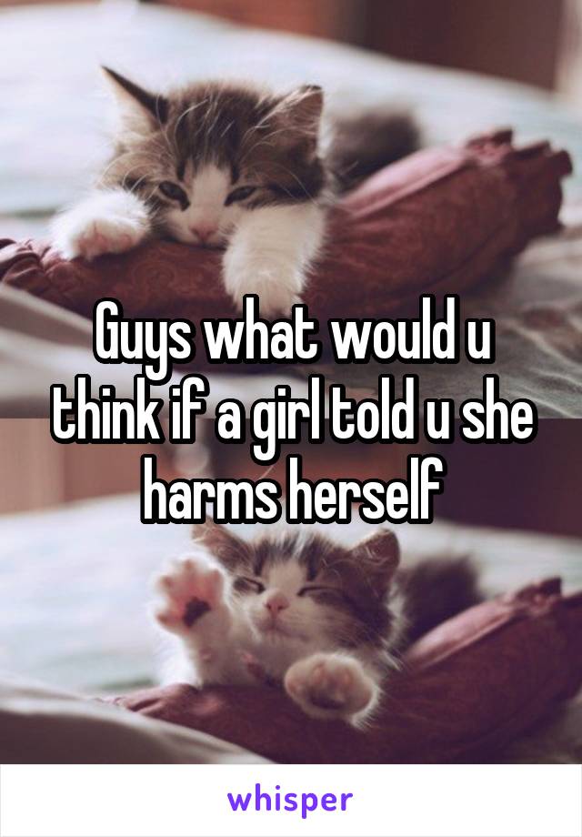Guys what would u think if a girl told u she harms herself