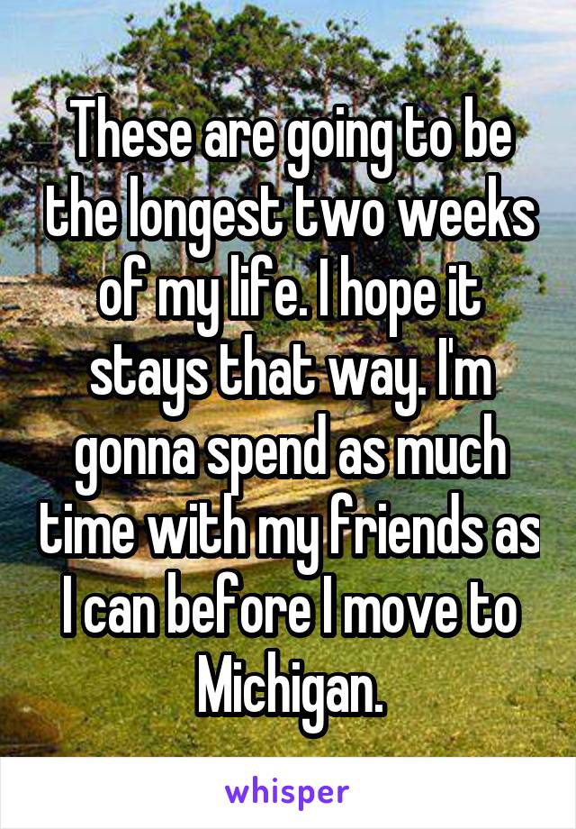 These are going to be the longest two weeks of my life. I hope it stays that way. I'm gonna spend as much time with my friends as I can before I move to Michigan.