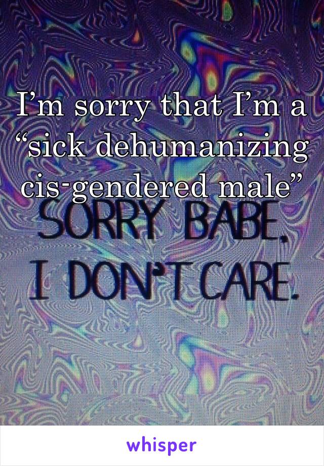 I’m sorry that I’m a “sick dehumanizing cis-gendered male”