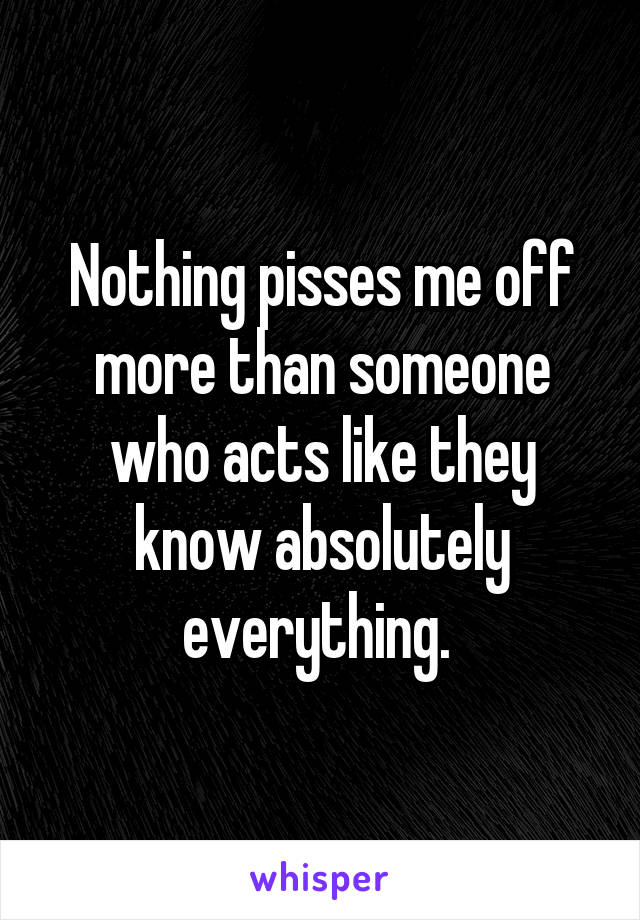 Nothing pisses me off more than someone who acts like they know absolutely everything. 