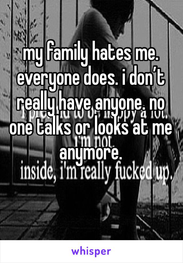 my family hates me. everyone does. i don’t really have anyone. no one talks or looks at me anymore.