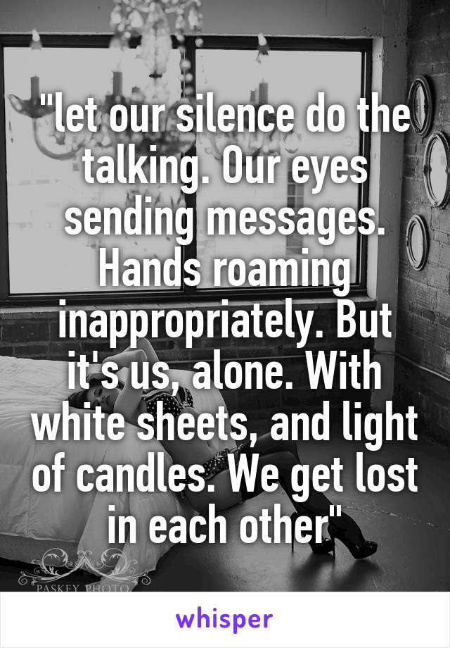 "let our silence do the talking. Our eyes sending messages. Hands roaming inappropriately. But it's us, alone. With white sheets, and light of candles. We get lost in each other"