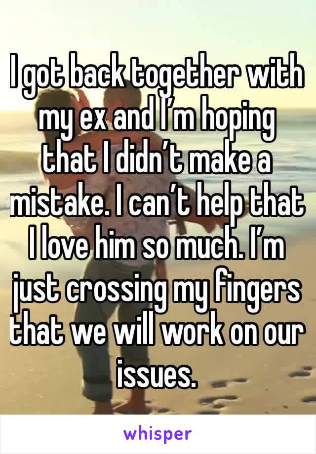 I got back together with my ex and I’m hoping that I didn’t make a mistake. I can’t help that I love him so much. I’m just crossing my fingers that we will work on our issues. 