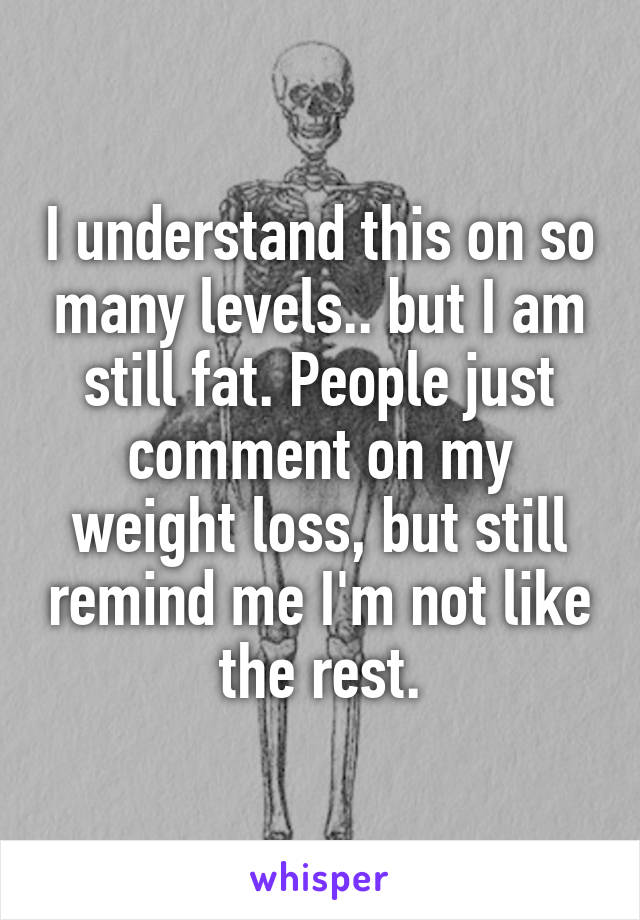 I understand this on so many levels.. but I am still fat. People just comment on my weight loss, but still remind me I'm not like the rest.