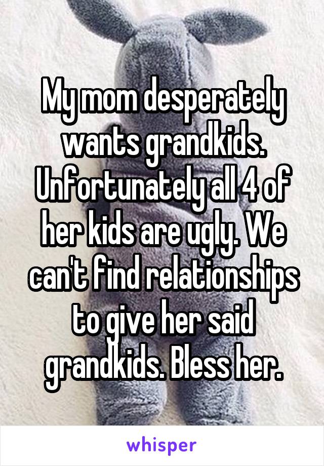 My mom desperately wants grandkids. Unfortunately all 4 of her kids are ugly. We can't find relationships to give her said grandkids. Bless her.