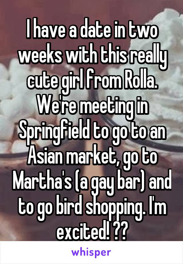 I have a date in two weeks with this really cute girl from Rolla. We're meeting in Springfield to go to an Asian market, go to Martha's (a gay bar) and to go bird shopping. I'm excited! 😍🌺