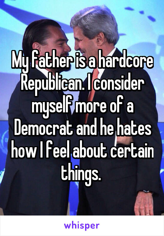 My father is a hardcore Republican. I consider myself more of a Democrat and he hates how I feel about certain things. 