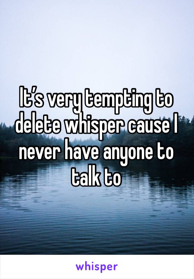 It’s very tempting to delete whisper cause I never have anyone to talk to 