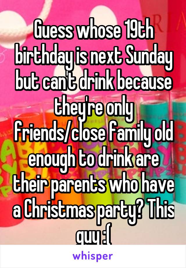 Guess whose 19th birthday is next Sunday but can't drink because they're only friends/close family old enough to drink are their parents who have a Christmas party? This guy :(