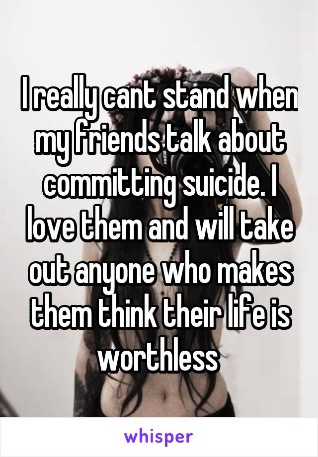 I really cant stand when my friends talk about committing suicide. I love them and will take out anyone who makes them think their life is worthless 