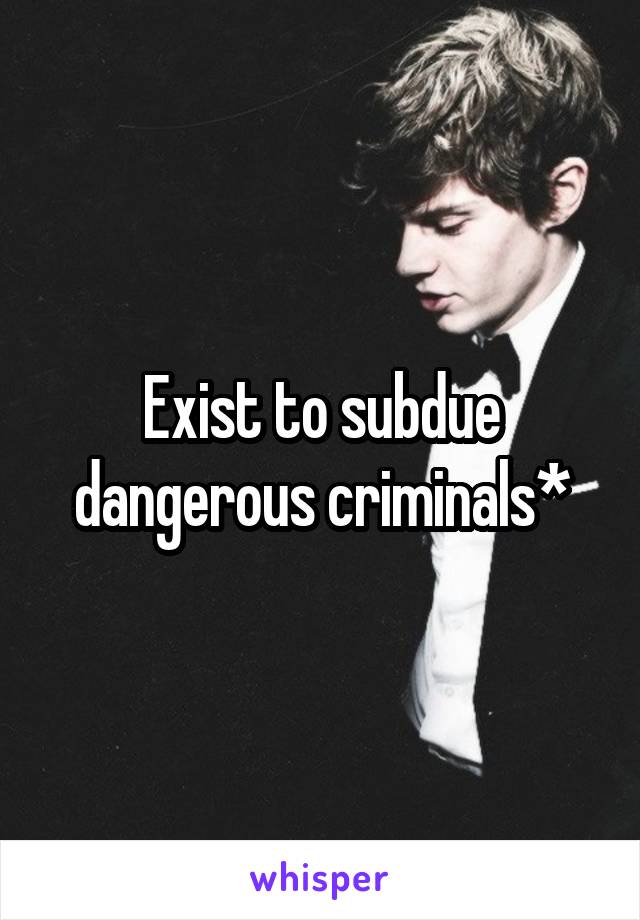 Exist to subdue dangerous criminals*