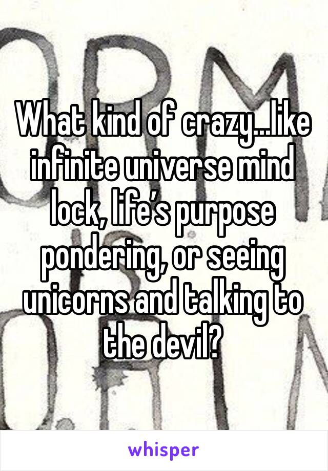 What kind of crazy...like infinite universe mind lock, life’s purpose pondering, or seeing unicorns and talking to the devil?