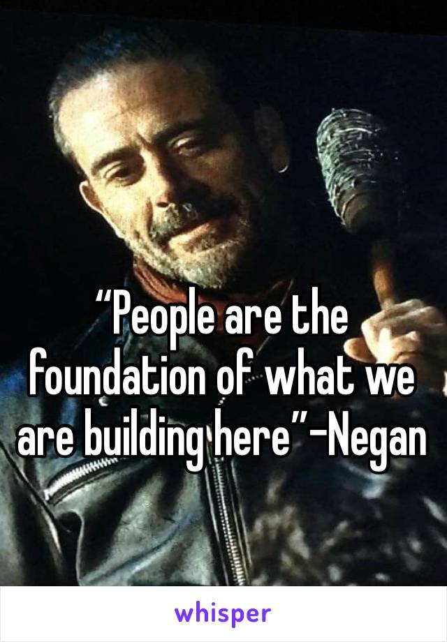 “People are the foundation of what we are building here”-Negan 