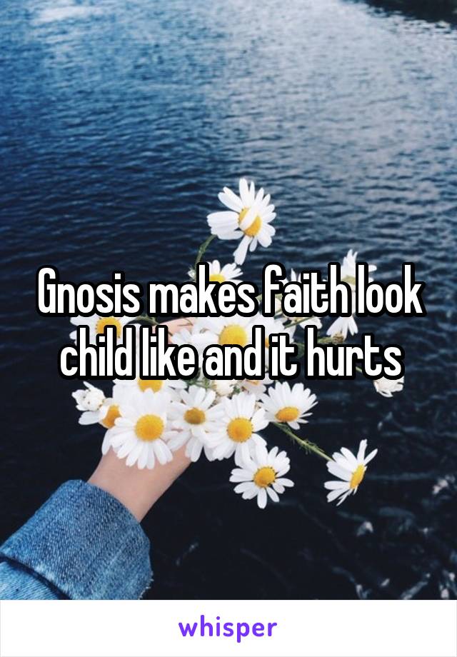 Gnosis makes faith look child like and it hurts