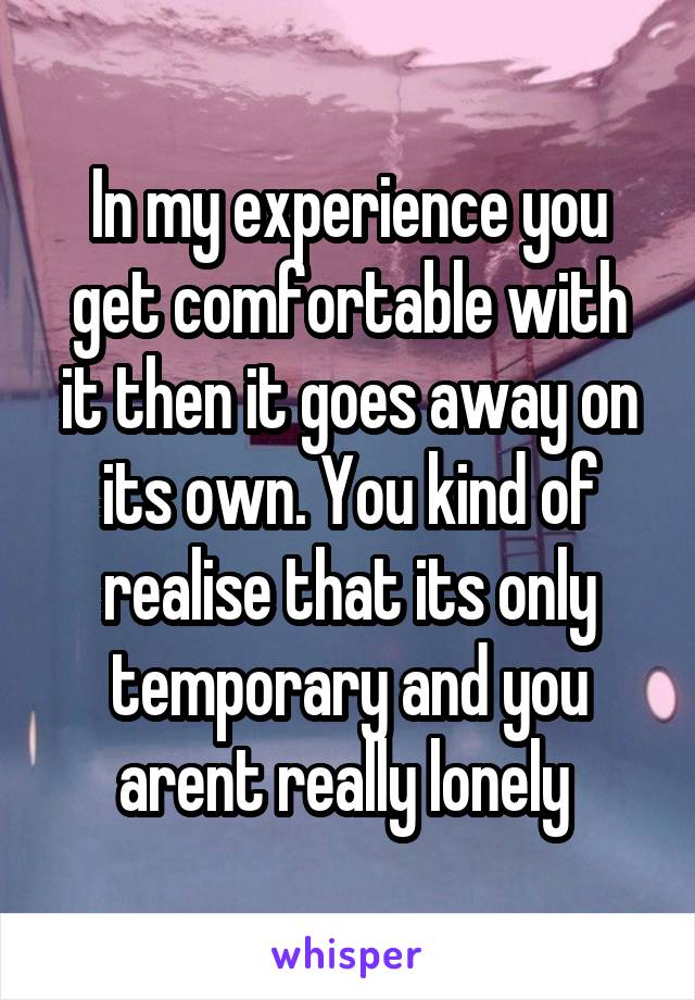 In my experience you get comfortable with it then it goes away on its own. You kind of realise that its only temporary and you arent really lonely 