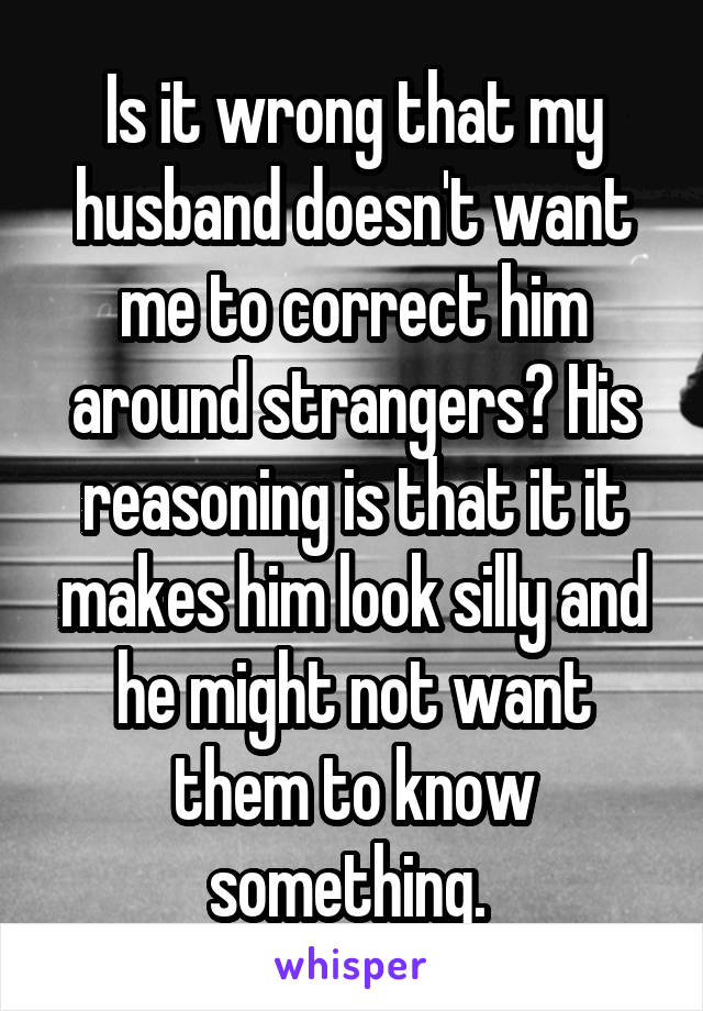 Is it wrong that my husband doesn't want me to correct him around strangers? His reasoning is that it it makes him look silly and he might not want them to know something. 