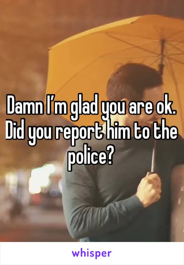 Damn I’m glad you are ok. Did you report him to the police?